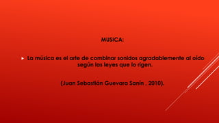 MUSICA:
La música es el arte de combinar sonidos agradablemente al oído
según las leyes que lo rigen.
(Juan Sebastián Guevara Sanín , 2010).