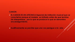 CANON:
EL CANON ES UN ATECNICA Especial de imitación musical que se
caracteriza porque el modelo es imitado antes de que termine
de interpretarse , por lo que se produce lo que se denomina
encabalgamiento.
Auditivamente se percibe que una vos persigue a la otra .