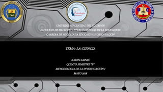 UNIVERSIDAD CENTRAL DEL ECUADOR
FACULTAD DE FILOSOFIA LETRAS Y CIENCIAS DE LA EDUCACIÓN
CARRERA DE PSICOLOGIA EDUCATIVA Y ORIENTACIÓN
TEMA: LA CIENCIA
KAREN LAINES
QUINTO SEMESTRE “B”
METODOLOGIA DE LA INVESTIGACIÓN I
MAYO 2018
 