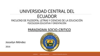 UNIVERSIDAD CENTRAL DEL
ECUADOR
FACULTAD DE FILOSOFÍA, LETRAS Y CIENCIAS DE LA EDUCACIÓN
PSICOLOGÍA EDUCATIVA Y ORIENTACIÓN
PARADIGMA SOCIO-CRITICO
Josselyn Méndez
2016
15/06/2016 JOSSELYN MÈNDEZ UCE CARRERA DE PSICOLOGÌA EDUCATIVA
 