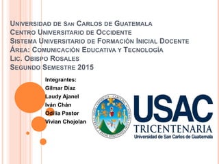 UNIVERSIDAD DE SAN CARLOS DE GUATEMALA
CENTRO UNIVERSITARIO DE OCCIDENTE
SISTEMA UNIVERSITARIO DE FORMACIÓN INICIAL DOCENTE
ÁREA: COMUNICACIÓN EDUCATIVA Y TECNOLOGÍA
LIC. OBISPO ROSALES
SEGUNDO SEMESTRE 2015
Integrantes:
Gilmar Díaz
Laudy Ajanel
Iván Chán
Odilia Pastor
Vivian Chojolan
 