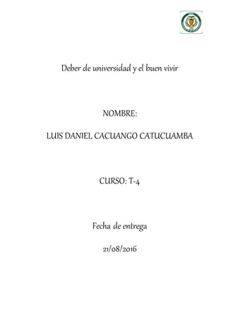 Deber de universidad y el buen vivir
NOMBRE:
LUIS DANIEL CACUANGO CATUCUAMBA
CURSO: T-4
Fecha de entrega
21/08/2016
 