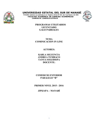 1
UNIVERSIDAD ESTATAL DEL SUR DE MANABÍ
Creada mediante Ley publicada en el Registro Oficial Nº 261 del 7 de Febrero del 2001
FACULTAD ACADÉMICA DE CIENCIAS ECONÓMICAS
CARRERA DE COMERCIO EXTERIOR
PROGRAMAS UTILITARIOS
LICENCIADO
GALO PARRALES
TEMA
COMINICACION IN LINE
AUTORES:
KARLA SIGUENCIA
ANDREA TUMBACO
TANYA SOLEDISPA
DOCENTE:
COMERCIO EXTERIOR
PARALELO “B”
PRIMER NIVEL 2015 - 2016
JIPIJAPA – MANABÍ
 