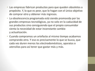 • Las empresas fabrican productos para que queden obsoletos a
propósito. Y, lo que es peor, que lo hagan con el único objetivo
de comprar otro y obtener más ingresos.
• La obsolescencia programada está siendo promovida por las
grandes empresas tecnológicas, ya no solo en la caducidad de
sus productos sino consiguiendo que el propio consumidor
sienta la necesidad de estar inconstante cambio
y actualización.
• Cuando compramos un artefacto al mismo tiempo acabamos
comprando otro. Y eso es precisamente lo que se busca, que
cada vez duren menos los electrodomésticos, aparatos o
utensilios para así tener que gastar más y más.
 