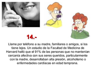 Llame por teléfono a su madre, familiares o amigos, si los tiene lejos. Un estudio de la Facultad de Medicina de Harvard halló que el 91% de las personas que no mantenían cercanía afectiva con sus seres queridos, particularmente con la madre, desarrollaban alta presión, alcoholismo o enfermedades cardíacas en edad temprana.  14.- 