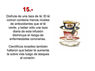 Disfrute de una taza de té. El té común contiene menos niveles de antioxidantes que el té verde, y beber sólo una taza diaria de esta infusión disminuye el riesgo de enfermedades coronarias.  Científicos israelíes también hallaron que beber té aumenta la sobre vida luego de ataques al corazón.   15.- 