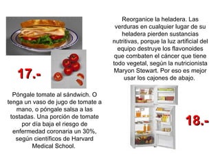 Reorganice la heladera. Las verduras en cualquier lugar de su heladera pierden sustancias nutritivas, porque la luz artificial del equipo destruye los flavonoides que combaten el cáncer que tiene todo vegetal, según la nutricionista Maryon Stewart. Por eso es mejor usar los cajones de abajo.  Póngale tomate al sándwich. O tenga un vaso de jugo de tomate a mano, o póngale salsa a las tostadas. Una porción de tomate por día baja el riesgo de enfermedad coronaria un 30%, según científicos de Harvard Medical School.   17.- 18.- 