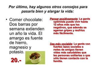 Por último, hay algunos otros consejos para pasarla bien y alargar la vida:   Comer chocolate: Dos barras por semana extienden un año la vida. El amargo es fuente de hierro, magnesio y potasio.  Pensar positivamente : La gente optimista puede vivir hasta 12 años más que los negativos, que además se agarran gripes y resfríos más fácilmente. Sea más sociable : La gente con fuertes lazos sociales o redes de amigos tienen vidas más saludables que las personas solitarias o que sólo tienen contacto con la familia.  20.- 