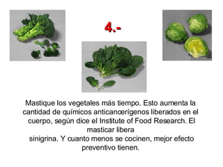 Mastique los vegetales más tiempo. Esto aumenta la  cantidad de químicos anticancerígenos liberados en el  cuerpo, según dice el Institute of Food Research. El masticar libera  sinigrina. Y cuanto menos se cocinen, mejor efecto preventivo tienen.   4.- 