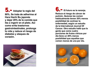 5.-  Adoptar la regla del 80%. Se trata de adherirse al Hara Hachi Bu japonés  y dejar 20% de la comida que iba a ingerir en el plato. Así como evita trastornos gastrointestinales, prolonga la vida y reduce el riesgo de  diabetes y ataques de corazón.   6.-  El futuro es la naranja. Reduce el riesgo de cáncer de pulmón. Quienes las comen habitualmente tienen 30% menos posibilidad de contraer la enfermedad, según un estudio de la International Journal Of Cancer. Otro estudio halló que la gente que come cuatro porciones de frutos cítricos por día tiene un 40% menos posibilidad que aquellos que comen menos de una por día.   