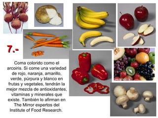 Coma colorido como el arcoiris. Si come una variedad de rojo, naranja, amarillo, verde, púrpura y blanco en frutas y vegetales, tendrán la mejor mezcla de antioxidantes, vitaminas y minerales que existe. También lo afirman en The Mirror expertos del Institute of Food Research.   7.- 