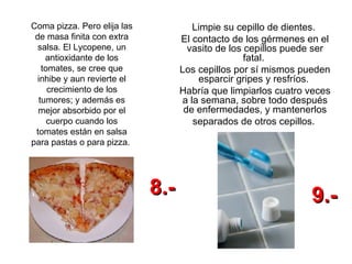 Coma pizza. Pero elija las de masa finita con extra salsa. El Lycopene, un antioxidante de los tomates, se cree que inhibe y aun revierte el crecimiento de los tumores; y además es mejor absorbido por el cuerpo cuando los tomates están en salsa para pastas o para pizza.  Limpie su cepillo de dientes.  El contacto de los gérmenes en el vasito de los cepillos puede ser fatal.  Los cepillos por sí mismos pueden esparcir gripes y resfríos.  Habría que limpiarlos cuatro veces a la semana, sobre todo después de enfermedades, y mantenerlos separados de otros cepillos.  8.- 9.- 