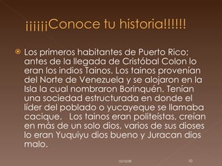 Los primeros habitantes de Puerto Rico; antes de la llegada de Cristóbal Colon lo eran los indios Tainos. Los tainos provenían del Norte de Venezuela y se alojaron en la Isla la cual nombraron Borinquén. Tenían una sociedad estructurada en donde el líder del poblado o yucayeque se llamaba cacique.  Los tainos eran politeístas, creían en más de un solo dios, varios de sus dioses lo eran Yuquiyu dios bueno y Juracan dios malo.  05/06/09 