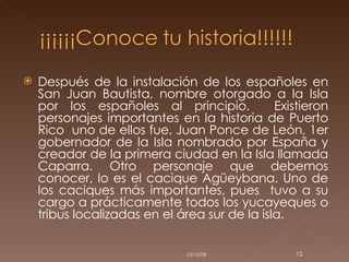 Después de la instalación de los españoles en San Juan Bautista, nombre otorgado a la Isla por los españoles al principio.  Existieron personajes importantes en la historia de Puerto Rico  uno de ellos fue, Juan Ponce de León, 1er gobernador de la Isla nombrado por España y creador de la primera ciudad en la Isla llamada Caparra. Otro personaje que debemos conocer, lo es el cacique Agüeybana. Uno de los caciques más importantes, pues  tuvo a su cargo a prácticamente todos los yucayeques o tribus localizadas en el área sur de la isla.  05/06/09 