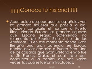 Acontecido después que los españoles ven las grandes riquezas que poseía la isla, deciden cambiarle el nombre a Puerto Rico. Viendo Europa las grandes riquezas que España seguía obteniendo no solamente de Puerto Rico si no de las Américas. Es en ese momento donde Gran Bretaña una gran potencia en Europa decide enviar corsarios a Puerto Rico. Uno de los corsarios que Gran Bretaña envió fue  a Sir Francis Drake, el cual trato de conquistar a la capital del país varias veces, las cuales fueron infructuosas.  05/06/09 
