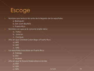 Nombre que tenia la isla ante de la llegada de los españoles: a. Borinquén b. San Juan Bautista  c. Puerto Rico Nombre con que se le conocía al jefe taino: a.  Yukiyu b.  Juracan  c.  Cacique Año en que Cristóbal Colon llego a Puerto Rico: a.1493 b.1499 c. 1492 Los españoles buscaban en Puerto Rico: A .Trabajo b. Oro c. Mujeres Año en que Sir Francis Drake ataco a la Isla: a.1959 b.1559 c.1595 05/06/09 