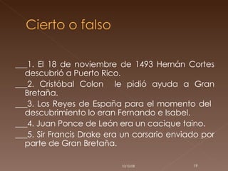 ___1. El 18 de noviembre de 1493 Hernán Cortes descubrió a Puerto Rico. ___2. Cristóbal Colon  le pidió ayuda a Gran Bretaña. ___3. Los Reyes de España para el momento del  descubrimiento lo eran Fernando e Isabel.  ___4. Juan Ponce de León era un cacique taino. ___5. Sir Francis Drake era un corsario enviado por parte de Gran Bretaña. 05/06/09 