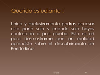 Unica y exclusivamente podras accesar esta parte solo y cuando solo hayas contestado a post–prueba. Esto es asi para desmostrarme que en realidad aprendiste sobre el descubrimiento de Puerto Rico. 05/06/09 