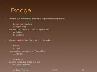 Nombre que tenia la isla ante de la llegada de los españoles: a. Borinquén b. San Juan Bautista  c. Puerto Rico Nombre con que se le conocía al jefe taino: a.  Yukiyu b.  Juracan  c.  Cacique Año en que Cristóbal Colon llego a Puerto Rico: a.1493 b.1499 c. 1492 Los españoles buscaban en Puerto Rico: A .Trabajo b. Oro c. Mujeres Corsario ingles que ataco a la Isla: a. David Beckham b. Sir Francis Drake c. Carlos Arroyo 05/06/09 