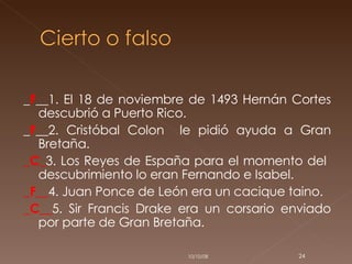 _ F __1. El 18 de noviembre de 1493 Hernán Cortes descubrió a Puerto Rico. _ F __2. Cristóbal Colon  le pidió ayuda a Gran Bretaña. _C_ 3. Los Reyes de España para el momento del  descubrimiento lo eran Fernando e Isabel.  _F__ 4. Juan Ponce de León era un cacique taino. _C__ 5. Sir Francis Drake era un corsario enviado por parte de Gran Bretaña. 05/06/09 