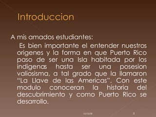 A mis amados estudiantes:  Es bien importante el entender nuestros origenes y la forma en que Puerto Rico paso de ser una Isla habitada por los indigenas hasta ser una posesion valiosisma, a tal grado que la llamaron “La Llave de las Americas”. Con este modulo conoceran la historia del descubrimiento y como Puerto Rico se desarrollo.  05/06/09 