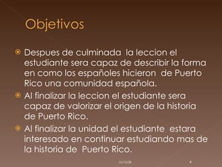Despues de culminada  la leccion el estudiante sera capaz de describir la forma en como los españoles hicieron  de Puerto Rico una comunidad española. Al finalizar la leccion el estudiante sera capaz de valorizar el origen de la historia de Puerto Rico. Al finalizar la unidad el estudiante  estara interesado en continuar estudiando mas de la historia de  Puerto Rico. 05/06/09 
