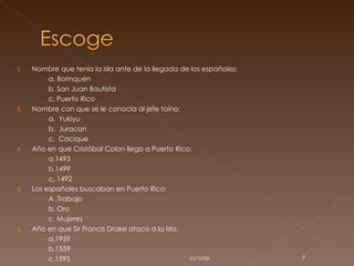 Nombre que tenia la isla ante de la llegada de los españoles: a. Borinquén b. San Juan Bautista  c. Puerto Rico Nombre con que se le conocía al jefe taino: a.  Yukiyu b.  Juracan  c.  Cacique Año en que Cristóbal Colon llego a Puerto Rico: a.1493 b.1499 c. 1492 Los españoles buscaban en Puerto Rico: A .Trabajo b. Oro c. Mujeres Año en que Sir Francis Drake ataco a la Isla: a.1959 b.1559 c.1595 05/06/09 