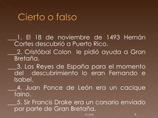 ___1. El 18 de noviembre de 1493 Hernán Cortes descubrió a Puerto Rico. ___2. Cristóbal Colon  le pidió ayuda a Gran Bretaña. ___3. Los Reyes de España para el momento del  descubrimiento lo eran Fernando e Isabel.  ___4. Juan Ponce de León era un cacique taino. ___5. Sir Francis Drake era un corsario enviado por parte de Gran Bretaña. 05/06/09 