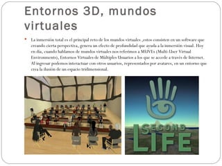 Entornos 3D, mundos virtuales La inmersión total es el principal reto de los mundos virtuales ,estos consisten en un software que creando cierta perspectiva, genera un efecto de profundidad que ayuda a la inmersión visual. Hoy en día, cuando hablamos de mundos virtuales nos referimos a MUVEs (Multi-User Virtual Environments), Entornos Virtuales de Múltiples Usuarios a los que se accede a través de Internet. Al ingresar podemos interactuar con otros usuarios, representados por avatares, en un entorno que crea la ilusión de un espacio tridimensional. 