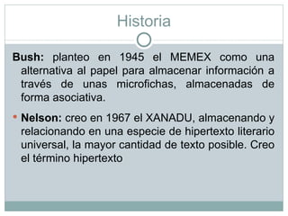 Historia Bush:  planteo en 1945 el MEMEX como una alternativa al papel para almacenar información a través de unas microfichas, almacenadas de forma asociativa. Nelson:  creo en 1967 el XANADU, almacenando y relacionando en una especie de hipertexto literario universal, la mayor cantidad de texto posible. Creo el término hipertexto 