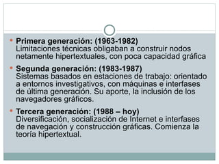 Primera generación: (1963-1982) Limitaciones técnicas obligaban a construir nodos netamente hipertextuales, con poca capacidad gráfica Segunda generación: (1983-1987) Sistemas basados en estaciones de trabajo: orientado a entornos investigativos, con máquinas e interfases de última generación. Su aporte, la inclusión de los navegadores gráficos. Tercera generación: (1988 – hoy) Diversificación, socialización de Internet e interfases de navegación y construcción gráficas. Comienza la teoría hipertextual. 