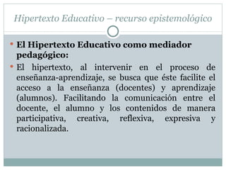 Hipertexto Educativo – recurso epistemológico El Hipertexto Educativo como mediador pedagógico: El hipertexto, al intervenir en el proceso de enseñanza-aprendizaje, se busca que éste facilite el acceso a la enseñanza (docentes) y aprendizaje (alumnos). Facilitando la comunicación entre el docente, el alumno y los contenidos de manera participativa, creativa, reflexiva, expresiva y racionalizada. 