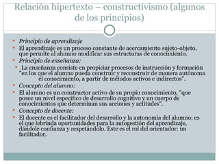Relación hipertexto – constructivismo (algunos de los principios) Principio de aprendizaje El aprendizaje es un proceso constante de acercamiento sujeto-objeto, que permite al alumno modificar sus estructuras de conocimiento. Principio de enseñanza: La enseñanza consiste en propiciar procesos de instrucción y formación "en los que el alumno pueda construir y reconstruir de manera autónoma el conocimiento, a  partir de métodos activos e  indirectos ". Concepto del alumno: El alumno es un constructor activo de su propio conocimiento, "que posee un nivel específico de desarrollo cognitivo y un cuerpo de conocimientos que determinan sus acciones y actitudes". Concepto de docente: El docente es el facilitador del desarrollo y la autonomía del alumno; es el que lebrinda oportunidades para la autogestión del aprendizaje, dándole confianza y respetándolo. Este es el rol del orientador: un facilitador. 