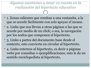 Algunas cuestiones a tener en cuenta en la realización del hipertexto educativo 1. Zonas calientes que remitan a una ventanita, a la que se accede fácilmente con solo apoyar el mouse. 2. Links que nos llevan a otras páginas a las que se accede por medio de un click; o sea, la navegación por los nodos que componen el hipertexto. 3. Links a partes del documento base desde el contexto, esto convierte en circular al hipertexto. 4. Links externos al hipertexto, es decir a páginas webs por consultas o ejemplificaciones; esto le da un sentido enciclopedista al hipertexto. 