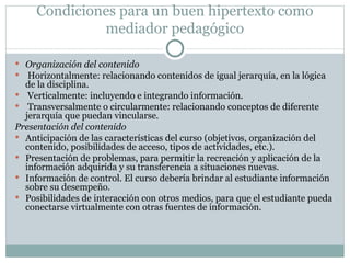 Condiciones para un buen hipertexto como mediador pedagógico Organización del contenido Horizontalmente: relacionando contenidos de igual jerarquía, en la lógica de la disciplina. Verticalmente: incluyendo e integrando información. Transversalmente o circularmente: relacionando conceptos de diferente  jerarquía que puedan vincularse. Presentación del contenido Anticipación de las características del curso (objetivos, organización del contenido, posibilidades de acceso, tipos de actividades, etc.). Presentación de problemas, para permitir la recreación y aplicación de la información adquirida y su transferencia a situaciones nuevas. Información de control. El curso debería brindar al estudiante información sobre su desempeño. Posibilidades de interacción con otros medios, para que el estudiante pueda conectarse virtualmente con otras fuentes de información. 