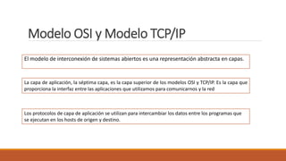 Modelo OSI y Modelo TCP/IP
El modelo de interconexión de sistemas abiertos es una representación abstracta en capas.
Los protocolos de capa de aplicación se utilizan para intercambiar los datos entre los programas que
se ejecutan en los hosts de origen y destino.
La capa de aplicación, la séptima capa, es la capa superior de los modelos OSI y TCP/IP. Es la capa que
proporciona la interfaz entre las aplicaciones que utilizamos para comunicarnos y la red
 
