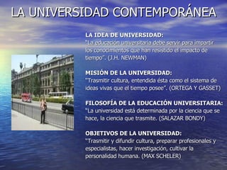 LA UNIVERSIDAD CONTEMPORÁNEA LA IDEA DE UNIVERSIDAD: “ La educación universitaria debe servir para impartir  los conocimientos que han resistido el impacto de  tiempo”. (J.H. NEWMAN) MISIÓN DE LA UNIVERSIDAD: “ Trasmitir cultura, entendida ésta como el sistema de  ideas vivas que el tiempo posee”. (ORTEGA Y GASSET) FILOSOFÍA DE LA EDUCACIÓN UNIVERSITARIA: “ La universidad está determinada por la ciencia que se  hace, la ciencia que trasmite. (SALAZAR BONDY) OBJETIVOS DE LA UNIVERSIDAD: “ Trasmitir y difundir cultura, preparar profesionales y  especialistas, hacer investigación, cultivar la  personalidad humana. (MAX SCHELER) 