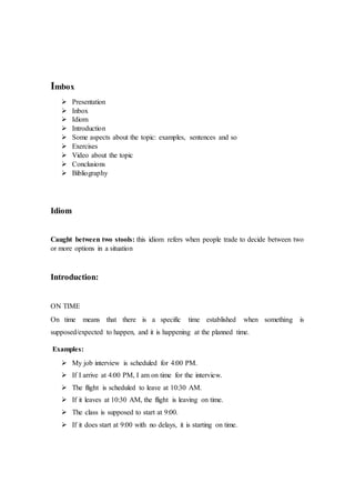 Imbox
 Presentation
 Inbox
 Idiom
 Introduction
 Some aspects about the topic: examples, sentences and so
 Exercises
 Video about the topic
 Conclusions
 Bibliography
Idiom
Caught between two stools: this idiom refers when people trade to decide between two
or more options in a situation
Introduction:
ON TIME
On time means that there is a specific time established when something is
supposed/expected to happen, and it is happening at the planned time.
Examples:
 My job interview is scheduled for 4:00 PM.
 If I arrive at 4:00 PM, I am on time for the interview.
 The flight is scheduled to leave at 10:30 AM.
 If it leaves at 10:30 AM, the flight is leaving on time.
 The class is supposed to start at 9:00.
 If it does start at 9:00 with no delays, it is starting on time.
 
