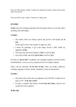 If you say “He’s always on time” it means he is punctual; he always arrives at the correct
time, he is not late.
If you say “He’s never on time” it means he is always late.
IN TIME
In time means that something happened at the last moment before it was too late; before
something bad would happen.
Examples:
 The accident victim was seriously injured; they got him to the hospital just in
time.
(If they hadn’t arrived at the hospital, he might have died)
 I missed the opportunity to go to that college because I didn’t submit my
application in time.
 I left home early and arrived in plenty of time to catch my flight.
 I got stuck in traffic and arrived just in time to catch my flight.
We often say “just in time” to emphasize that something happened immediately before
the limit/deadline, as you can see by comparing the last two example sentences.
There’s also the expression “in the nick of time” which even further emphasizes
something happening at the last moment, immediately before the limit/deadline:
Examples:
 The teacher said we had to turn our assignments in by 4:00 PM. I e-mailed her my
paper at 3:58 – in the nick of time!
 In movies, a specialist often disarms a bomb in the nick of time, with just a few
seconds left on the countdown.
In the end
 