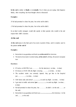 In the end is similar to finally or eventually. Use it when you are saying what happens
finally, after everything has been thought about or discussed:
Examples:
✗ He had promised to share his prize, but at the end he didn’t.
✓ He had promised to share his prize, but in the end he didn’t.
In an ideal world, teenagers would talk openly to their parents who would in the end
respect their child’s decision.
At the end
At the end means in the final part of an event or period of time, and it is mainly used in
the pattern at the end of.
Examples:
 Remember to say goodbye and thank-you at the end of the interview.
 The band arrives back in London today, at the end of a 20-day, 19-concert, European
tour
Exercises:
 If I arrive at 4:00 PM, I am …………. for the interview.( on time… in time)
 If it leaves at 10:30 AM, the flight is leaving ………..( on time… in time)
 The accident victim was seriously injured; they got him to the hospital
just …………….( on time… in time)
 I left home early and arrived ………….. to catch my flight. ( on time… in time)
 I got stuck in traffic and arrived just …………….. to catch my flight. ( on time…
in time)
 He had promised to share his prize, but ………….he didn’t. ( in the end……….at
the end)
 Remember to say goodbye and thank-you …………………………….the interview. ( in the
end……….at the end)
 