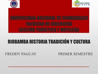UNIVERSIDAD NACIONAL DE CHIMBORAZO
FACULTAD DE INGENIERÍA
GESTIÓN TURÍSTICA Y HOTELERA
RIOBAMBA HISTORIA TRADICIÓN Y CULTURA
FREDDY PAGUAY PRIMER SEMESTRE
 