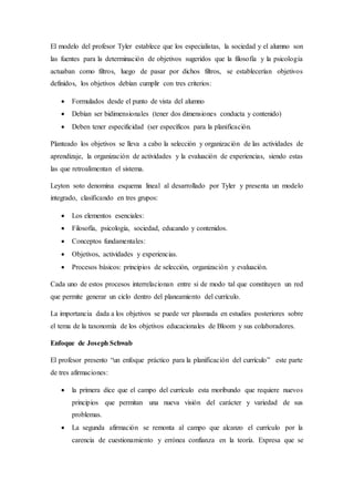 El modelo del profesor Tyler establece que los especialistas, la sociedad y el alumno son
las fuentes para la determinación de objetivos sugeridos que la filosofía y la psicología
actuaban como filtros, luego de pasar por dichos filtros, se establecerían objetivos
definidos, los objetivos debían cumplir con tres criterios:
 Formulados desde el punto de vista del alumno
 Debían ser bidimensionales (tener dos dimensiones conducta y contenido)
 Deben tener especificidad (ser específicos para la planificación.
Planteado los objetivos se lleva a cabo la selección y organización de las actividades de
aprendizaje, la organización de actividades y la evaluación de experiencias, siendo estas
las que retroalimentan el sistema.
Leyton soto denomina esquema lineal al desarrollado por Tyler y presenta un modelo
integrado, clasificando en tres grupos:
 Los elementos esenciales:
 Filosofía, psicología, sociedad, educando y contenidos.
 Conceptos fundamentales:
 Objetivos, actividades y experiencias.
 Procesos básicos: principios de selección, organización y evaluación.
Cada uno de estos procesos interrelacionan entre si de modo tal que constituyen un red
que permite generar un ciclo dentro del planeamiento del currículo.
La importancia dada a los objetivos se puede ver plasmada en estudios posteriores sobre
el tema de la taxonomía de los objetivos educacionales de Bloom y sus colaboradores.
Enfoque de Joseph Schwab
El profesor presento “un enfoque práctico para la planificación del currículo” este parte
de tres afirmaciones:
 la primera dice que el campo del currículo esta moribundo que requiere nuevos
principios que permitan una nueva visión del carácter y variedad de sus
problemas.
 La segunda afirmación se remonta al campo que alcanzo el currículo por la
carencia de cuestionamiento y errónea confianza en la teoría. Expresa que se
 