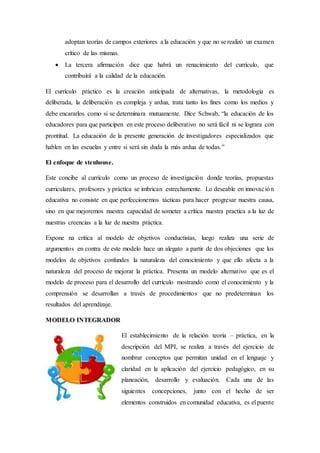 adoptan teorías de campos exteriores a la educación y que no se realizó un examen
crítico de las mismas.
 La tercera afirmación dice que habrá un renacimiento del currículo, que
contribuirá a la calidad de la educación.
El currículo práctico es la creación anticipada de alternativas, la metodología es
deliberada, la deliberación es compleja y ardua, trata tanto los fines como los medios y
debe encararlos como si se determinara mutuamente. Dice Schwab, “la educación de los
educadores para que participen en este proceso deliberativo no será fácil ni se lograra con
prontitud. La educación de la presente generación de investigadores especializados que
hablen en las escuelas y entre si será sin duda la más ardua de todas.”
El enfoque de stenhouse.
Este concibe al currículo como un proceso de investigación donde teorías, propuestas
curriculares, profesores y práctica se imbrican estrechamente. Lo deseable en innovación
educativa no consiste en que perfeccionemos tácticas para hacer progresar nuestra causa,
sino en que mejoremos nuestra capacidad de someter a crítica nuestra practica a la luz de
nuestras creencias a la luz de nuestra práctica.
Expone na critica al modelo de objetivos conductistas, luego realiza una serie de
argumentos en contra de este modelo hace un alegato a partir de dos objeciones que los
modelos de objetivos confundes la naturaleza del conocimiento y que ello afecta a la
naturaleza del proceso de mejorar la práctica. Presenta un modelo alternativo que es el
modelo de proceso para el desarrollo del currículo mostrando como el conocimiento y la
comprensión se desarrollan a través de procedimientos que no predeterminan los
resultados del aprendizaje.
MODELO INTEGRADOR
El establecimiento de la relación teoría – práctica, en la
descripción del MPI, se realiza a través del ejercicio de
nombrar conceptos que permitan unidad en el lenguaje y
claridad en la aplicación del ejercicio pedagógico, en su
planeación, desarrollo y evaluación. Cada una de las
siguientes concepciones, junto con el hecho de ser
elementos construidos en comunidad educativa, es el puente
 