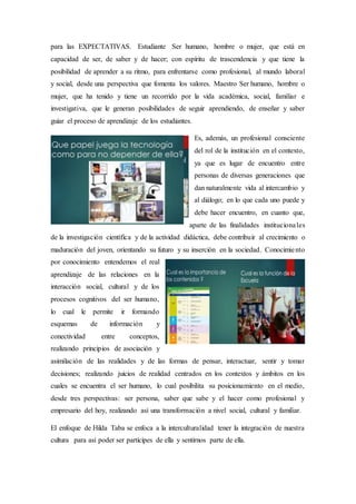 para las EXPECTATIVAS. Estudiante Ser humano, hombre o mujer, que está en
capacidad de ser, de saber y de hacer; con espíritu de trascendencia y que tiene la
posibilidad de aprender a su ritmo, para enfrentarse como profesional, al mundo laboral
y social, desde una perspectiva que fomenta los valores. Maestro Ser humano, hombre o
mujer, que ha tenido y tiene un recorrido por la vida académica, social, familiar e
investigativa, que le generan posibilidades de seguir aprendiendo, de enseñar y saber
guiar el proceso de aprendizaje de los estudiantes.
Es, además, un profesional consciente
del rol de la institución en el contexto,
ya que es lugar de encuentro entre
personas de diversas generaciones que
dan naturalmente vida al intercambio y
al diálogo; en lo que cada uno puede y
debe hacer encuentro, en cuanto que,
aparte de las finalidades institucionales
de la investigación científica y de la actividad didáctica, debe contribuir al crecimiento o
maduración del joven, orientando su futuro y su inserción en la sociedad. Conocimiento
por conocimiento entendemos el real
aprendizaje de las relaciones en la
interacción social, cultural y de los
procesos cognitivos del ser humano,
lo cual le permite ir formando
esquemas de información y
conectividad entre conceptos,
realizando principios de asociación y
asimilación de las realidades y de las formas de pensar, interactuar, sentir y tomar
decisiones; realizando juicios de realidad centrados en los contextos y ámbitos en los
cuales se encuentra el ser humano, lo cual posibilita su posicionamiento en el medio,
desde tres perspectivas: ser persona, saber que sabe y el hacer como profesional y
empresario del hoy, realizando así una transformación a nivel social, cultural y familiar.
El enfoque de Hilda Taba se enfoca a la interculturalidad tener la integración de nuestra
cultura para así poder ser partícipes de ella y sentirnos parte de ella.
 