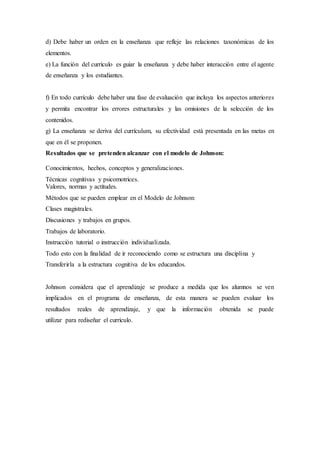 d) Debe haber un orden en la enseñanza que refleje las relaciones taxonómicas de los
elementos.
e) La función del currículo es guiar la enseñanza y debe haber interacción entre el agente
de enseñanza y los estudiantes.
f) En todo currículo debe haber una fase de evaluación que incluya los aspectos anteriores
y permita encontrar los errores estructurales y las omisiones de la selección de los
contenidos.
g) La enseñanza se deriva del currículum, su efectividad está presentada en las metas en
que en él se proponen.
Resultados que se pretenden alcanzar con el modelo de Johnson:
Conocimientos, hechos, conceptos y generalizaciones.
Técnicas cognitivas y psicomotrices.
Valores, normas y actitudes.
Métodos que se pueden emplear en el Modelo de Johnson:
Clases magistrales.
Discusiones y trabajos en grupos.
Trabajos de laboratorio.
Instrucción tutorial o instrucción individualizada.
Todo esto con la finalidad de ir reconociendo como se estructura una disciplina y
Transferirla a la estructura cognitiva de los educandos.
Johnson considera que el aprendizaje se produce a medida que los alumnos se ven
implicados en el programa de enseñanza, de esta manera se pueden evaluar los
resultados reales de aprendizaje, y que la información obtenida se puede
utilizar para rediseñar el currículo.
 