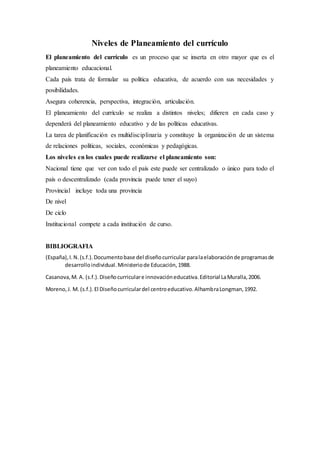 Niveles de Planeamiento del currículo
El planeamiento del currículo es un proceso que se inserta en otro mayor que es el
planeamiento educacional.
Cada país trata de formular su política educativa, de acuerdo con sus necesidades y
posibilidades.
Asegura coherencia, perspectiva, integración, articulación.
El planeamiento del currículo se realiza a distintos niveles; difieren en cada caso y
dependerá del planeamiento educativo y de las políticas educativas.
La tarea de planificación es multidisciplinaria y constituye la organización de un sistema
de relaciones políticas, sociales, económicas y pedagógicas.
Los niveles en los cuales puede realizarse el planeamiento son:
Nacional tiene que ver con todo el país este puede ser centralizado o único para todo el
país o descentralizado (cada provincia puede tener el suyo)
Provincial incluye toda una provincia
De nivel
De ciclo
Institucional compete a cada institución de curso.
BIBLIOGRAFIA
(España),I.N.(s.f.).Documentobase del diseñocurricular paralaelaboraciónde programasde
desarrolloindividual.Ministeriode Educación,1988.
Casanova,M. A. (s.f.).Diseñocurriculare innovacióneducativa.Editorial LaMuralla,2006.
Moreno,J. M. (s.f.).El Diseñocurriculardel centroeducativo.AlhambraLongman,1992.
 