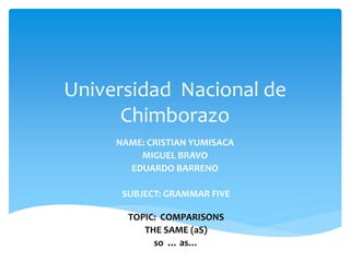 Universidad Nacional de
Chimborazo
NAME: CRISTIAN YUMISACA
MIGUEL BRAVO
EDUARDO BARRENO
SUBJECT: GRAMMAR FIVE
TOPIC: COMPARISONS
THE SAME (aS)
so … as…
 