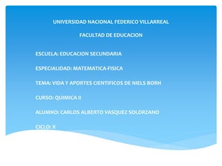UNIVERSIDAD NACIONAL FEDERICO VILLARREAL
FACULTAD DE EDUCACION
ESCUELA: EDUCACION SECUNDARIA
ESPECIALIDAD: MATEMATICA-FISICA
TEMA: VIDA Y APORTES CIENTIFICOS DE NIELS BORH
CURSO: QUIMICA II
ALUMNO: CARLOS ALBERTO VASQUEZ SOLORZANO
CICLO: X
 