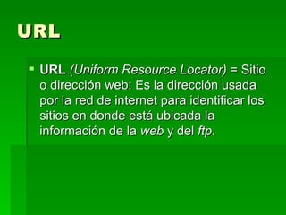 URL URL  (Uniform Resource Locator)  = Sitio o dirección web: Es la dirección usada por la red de internet para identificar los sitios en donde está ubicada la información de la  web  y del  ftp .  
