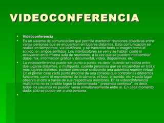 VIDEOCONFERENCIA Videoconferencia Es un sistema de comunicación que permite mantener reuniones colectivas entre varias personas que se encuentran en lugares distantes. Esta comunicación se realiza en tiempo real, vía telefónica, y se transmite tanto la imagen como el sonido, en ambos sentidos. Los interlocutores se ven y se hablan como si estuvieran en la misma sala de reuniones, a la vez que se pueden intercambiar datos, fax, información gráfica y documental, vídeo, diapositivas, etc. La videoconferencia puede ser punto a punto, es decir, cuando se realiza entre dos lugares distantes, o multipunto, cuando personas que se encuentran en tres o más lugares distintos, pueden conversar realizando una auténtica reunión virtual. En el primer caso cada punto dispone de una cónsola que controla las diferentes funciones: como el movimiento de la cámara, el foco, el sonido, etc y cada lugar observa el otro a través de sus respectivos monitores. En la videoconferencia multipunto no es posible lograr la denominada " presencia continua", es decir, todos los usuarios no pueden verse simultáneamente entre sí. En cada momento dado, sólo se puede ver a una persona.   